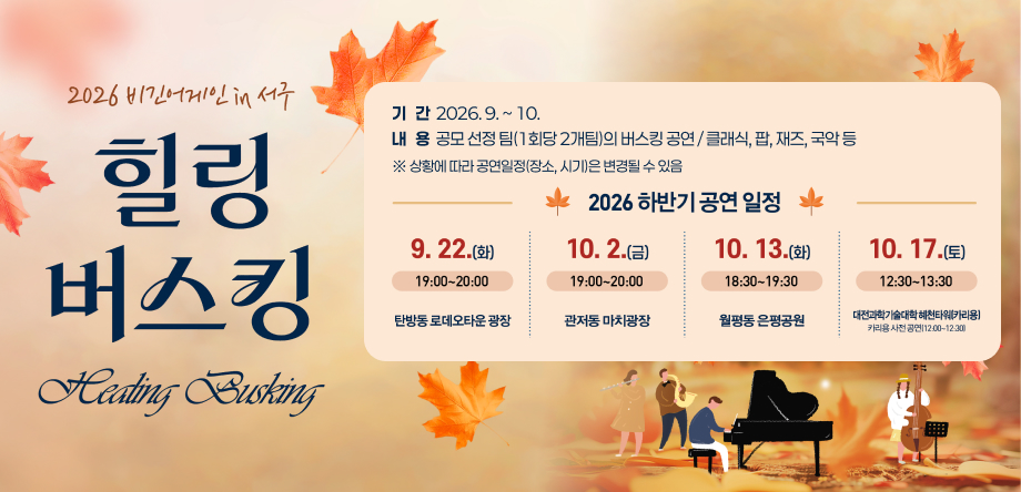 2026년 비긴어게인 in 서구 힐링버스킹 하반기 공연 안내
 - 기간: 2026.9.~10.
 - 내용: 공모 선정 팀(1회당 2개팀)의 버스킹 공연 / 클래식, 팝, 재즈, 국악 등
   1. 탄방동 로데오거리 일원 2026. 9. 22.(화) 19:00~20:00
   2. 관저동 마치광장 2026. 10. 2.(금) 19:00~20:00
   3. 월평동 은평공원 2026. 10. 13.(화) 18:30~19:30
   4. 대전과학기술대학교 혜천타워(카리용) 2026. 10. 17.(토) 12:30~13:30
       * 카리용 사전 공연(12:00~12:30)