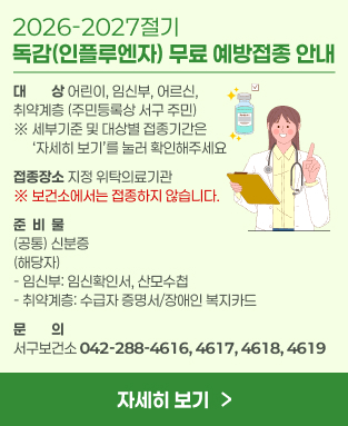 2026-2027절기 독감(인플루엔자) 무료 예방접종 안내
- 대     상: 어린이, 임신부, 어르신, 취약계층(주민등록상 서구 주민)
              ※ 세부기준 및 대상별 접종기간은 ‘자세히 보기’를 눌러 확인해주세요
- 접종장소: 지정 위탁의료기관 / ※ 보건소에서는 접종하지 않습니다.
- 준 비 물: (공통) 신분증 
                 (해당자) - 임신부: 임신확인서, 산모수첩
                    - 취약계층: 수급자 증명서/장애인 복지카드 
- 문    의: 서구보건소  042-288-4616,4617,4618,4619