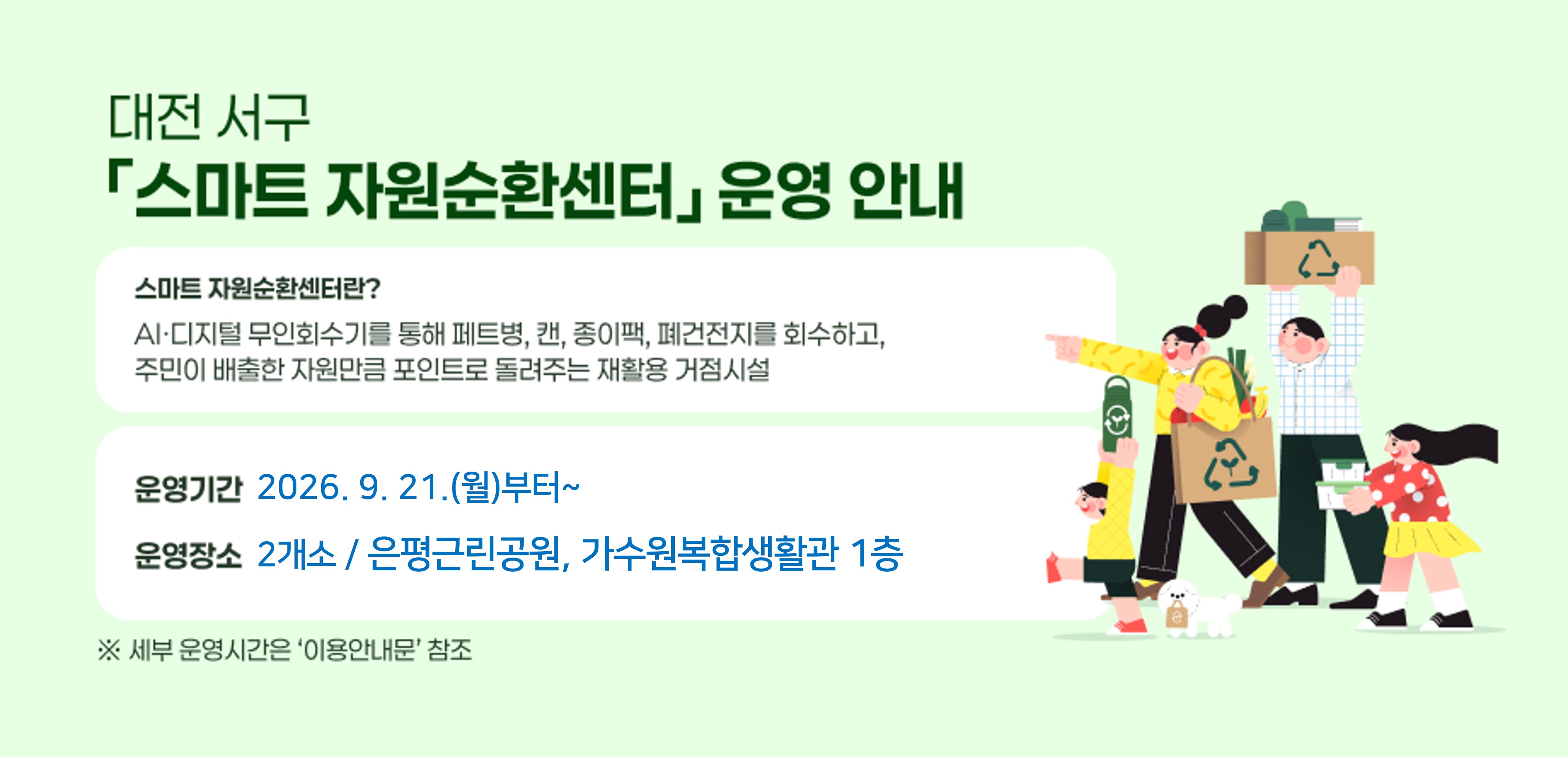 대전 서구 「스마트 자원순환센터」 운영 안내
 -스마트 자원순환센터란?
   AI·디지털 무인회수기를 통해 페트병, 캔, 종이팩, 폐건전지를 회수하고, 주민이 배출한 자원만큼 포인트로 돌려주는 재활용 거점시설
 - 운영기간 : 2026. 9. 21.(월)부터~
 - 운영장소 : 2개소 / 은평근린공원, 가수원복합생활관(1층)
    ※ 세부 운영시간은 ‘이용안내문’ 참조