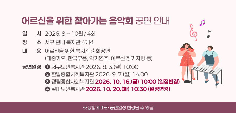 어르신을 위한 찾아가는 음악회 공연 안내
일시   2026. 8 ~ 10월 / 4회
장소   서구 관내 복지관 4개소
내용   어르신을 위한 복지관 순회공연
                   (대중가요, 한국무용, 악기연주, 어르신 장기자랑 등)
공연일정   ➊ 서구노인복지관 2026. 8. 3.(월) 10:00
                   ➋ 한밭종합사회복지관 2026. 9. 7.(월) 14:00
                   ➌ 정림종합사회복지관 2026. 10. 16.(금) 10:00
                   ➍ 갈마노인복지관 2026. 10. 20.(화) 10:30
※상황에 따라 공연일정 변경될 수 있음