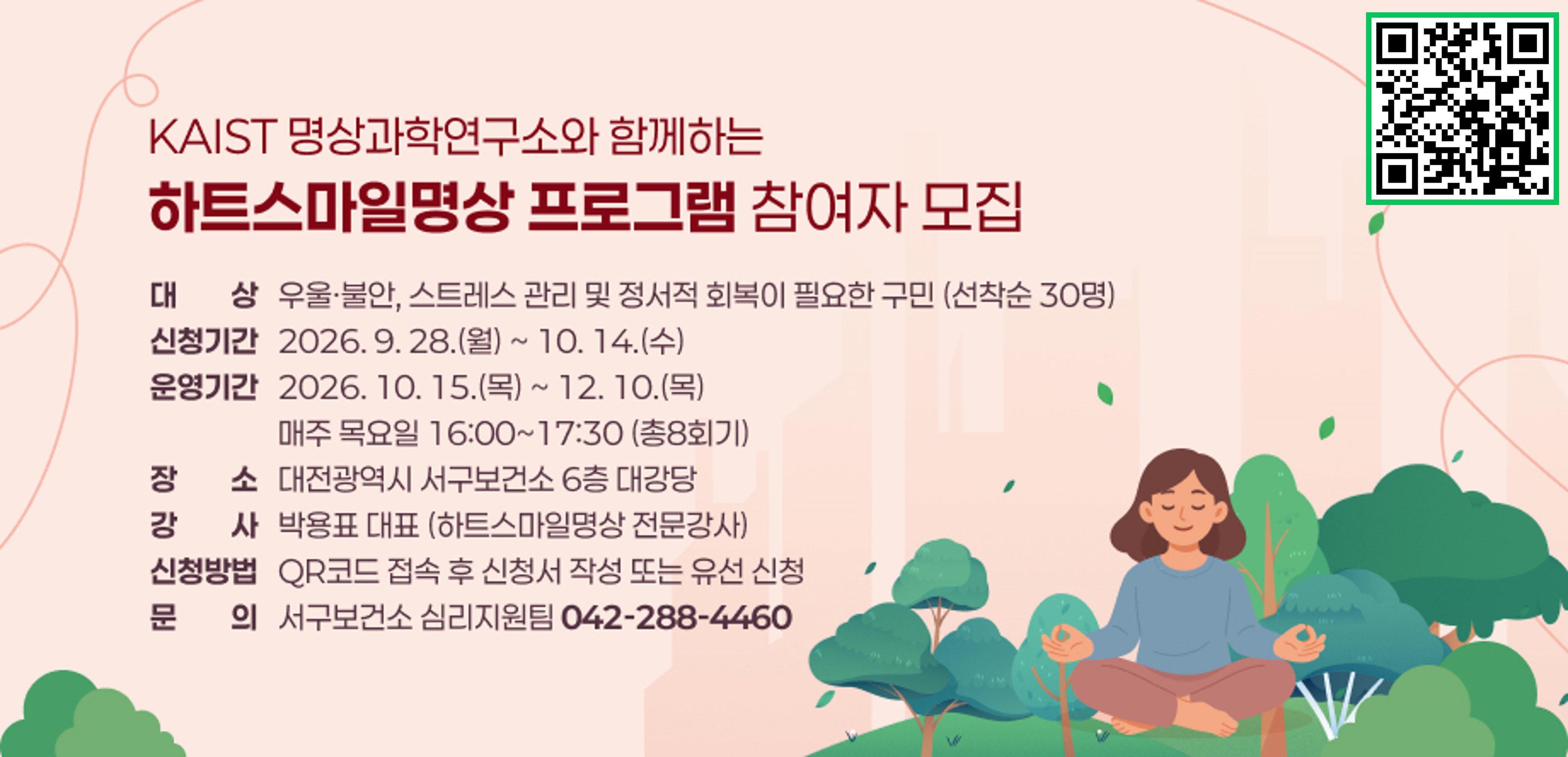 KAIST 명상과학연구소와 함께하는 「하트스마일명상」 프로그램 참여자 모집
- 대    상: 우울·불안, 스트레스 관리 및 정서적 회복이 필요한 구민 (선착순 30명)
- 신청기간: 2026. 9. 28.(월) ~ 10. 14.(수)
- 운영기간: 2026. 10. 15.(목) ~ 12. 10.(목) / 매주 목요일 16:00~17:30 (총8회기)
- 장소/강사: 대전광역시 서구보건소 6층 대강당 / 박용표 대표 (하트스마일명상 전문강사)
- 신청방법: QR코드 접속 후 신청서 작성 또는 유선 신청
- 문    의: 서구보건소 심리지원팀(042-288-4460)