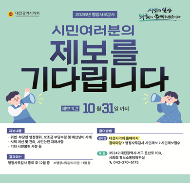 2026년 대전시 행정사무감사
-제보기간: 2026. 10. 31.까지
- 참여방법: 대전시의회 홈페이지 > 참여마당 > 행정사무감사 시민제보 > 시민제보 접수