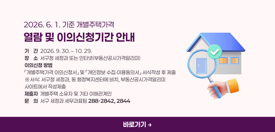 2026년 6. 1.기준 개별주택가격 열람 및 이의신청기간 안내
- 기간: 2026. 9. 30. ∼ 10. 29.
- 장소: 서구청 세정과 또는 인터넷(부동산공시가격알리미)
- 이의신청 방법: 「개별주택가격 이의신청서」 및 「개인정보 수집‧·이용동의서」 서식작성 후 제출
 ※ 서식: 서구청 세정과, 동 행정복지센터에 비치, 부동산공시가격알리미 사이트에서 작성제출
- 제출자: 개별주택 소유자 및 기타 이해관계인
- 문의: 서구 세정과 세무과표팀 ( ☎288-2842, 2844 )