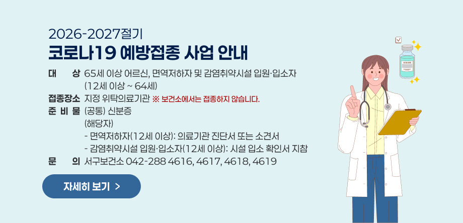 2026-2027절기 코로나19 예방접종사업 안내
1. 대상: 65세 이상 어르신, 면역저하자 및 감염취약시설 입원·입소자(12세 이상 ~ 64세)
 2. 접종장소: 지정 위탁의료기관 (※ 보건소에서는 접종하지 않습니다.)
 3. 준비물: (공통) 신분증
           (해당자)
           - 면역저하자(12세 이상): 의료기관 진단서 또는 소견서        
           - 감염취약시설 입원·입소자(12세 이상): 시설 입소 확인서 지참
 4. 문 의: 서구보건소 042-288 4616, 4617, 4618, 4619