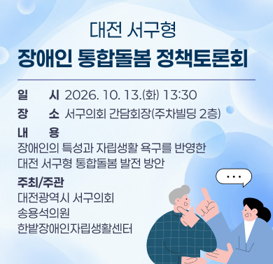 『대전 서구형 장애인 통합돌봄』 정책토론회 
 1. 일    시 : 2026. 10. 13.(화) 13:30
 2. 장    소 : 서구의회 간담회장(주차빌딩 2층)
 3. 내    용 : 장애인의 특성과 자립생활 욕구를 반영한 대전 서구형  통합돌봄 발전 방안
 4. 주최/주관 : 대전광역시 서구의회 / 송용석의원·한밭장애인자립생활센터