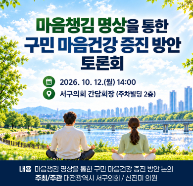 『마음챙김 명상을 통한 구민 마음건강 증진 방안』 정책토론회 
 1. 일    시 : 2026. 10. 12.(월) 14:00
 2. 장    소 : 서구의회 간담회장(주차빌딩 2층)
 3. 내    용 : 마음챙김 명상을 통한 구민 마음건강 증진 방안 논의
 4. 주최/주관 : 대전광역시 서구의회 / 신진미 의원
