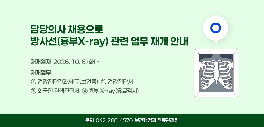 담당의사 채용으로 방사선(흉부X-ray) 관련 업무 재개 안내
  • 재개일자: 2026. 10. 6.(화) ~
  • 재개업무
  ① 건강진단결과서(구.보건증)
  ② 건강진단서
  ③ 외국인 결핵진단서
  ④ 흉부 X-ray(유료검사)
  • 문의: 042)-288-4570(보건행정과 진료관리팀)