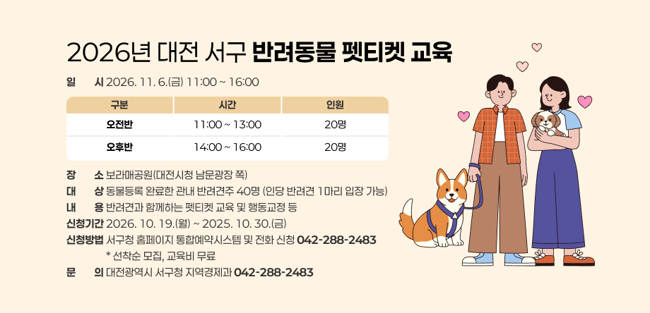 2026년 대전 서구 반려동물 펫티켓 교육

 □ 일시: 2026. 11. 6.(금) 11:00 ~ 16:00
 □ 장소: 보라매공원(대전시청 남문광장 쪽)
 □ 대상: 동물등록 완료한 관내 반려견주 40명 (인당 반려견 1마리 입장 가능)
 □ 내용: 반려견과 함께하는 펫티켓 교육 및 행동교정 등  
 □ 신청기간: 2026. 10. 19.(월) ~ 2025. 10. 30.(금)
 □ 신청방법: 서구청 홈페이지 통합예약시스템 및 전화 신청(☎042-288-2483)
         * 선착순 모집, 교육비 무료
 □ 문의: 대전광역시 서구청 지역경제과(☎042-288-2483)