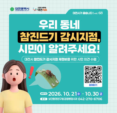 우리 동네 참진드기 검사지점, 시민이 알려주세요!
1. 설문기간 : 2026년 10월 21일(수) ~ 10월 30일(금)
2. 참여방법 : 대전시소 해당게시물 참조하여 네이버폼 설문 제출
3. 문의 : 보건환경연구원 감염병검사과 (042)270-6706