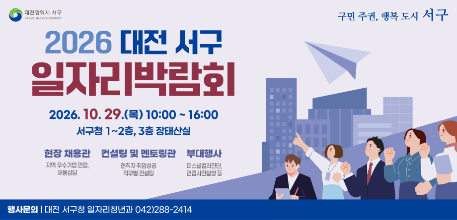 □ 2026년 대전 서구 일자리 박람회 개최
  ○ 행사명: 2026년 대전 서구 일자리박람회
  ○ 일  시: 2026. 10. 29.(목) 10:00 ~ 16:00
  ○ 장  소: 서구청 1~2층, 3층 장태산실
  ○ 내  용: 현장면접·상담, 취업·멘토링 특강, 일자리정보관, 기타 부대행사
  ○ 문  의: 서구청 일자리청년과 (042-288-2414)
