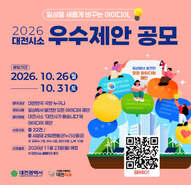 2026 대전시소 우수제안 공모
1. 공모기간 : 2026년 10월 26일(월) ~ 10월 31일(토)
2. 참여대상 : 대한민국 국민 누구나
3. 공모내용 : 일상에서 발견한 모든 아이디어 제안
4. 참여방법 : 대전시소 ‘대전시가 듣습니다’에 아이디어 제안
5. 선정규모 : 총 22건 / 총 시상금 250만원(온누리상품권)
※ 자세한 사항은 대전시소 홈페이지 해당게시물 참조