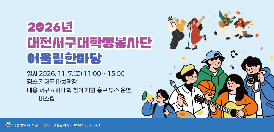 < 2026년 대전서구대학생봉사단 어울림한마당 >
  ○ 일  시: 2026. 11. 7.(토) 11:00 ~ 15:00
  ○ 장  소: 관저동 마치광장
  ○ 내  용: 서구 4개 대학 참여 체험·홍보 부스 운영, 버스킹
  ○ 문  의: 서구청 성평등가족과 (042-288-3261)