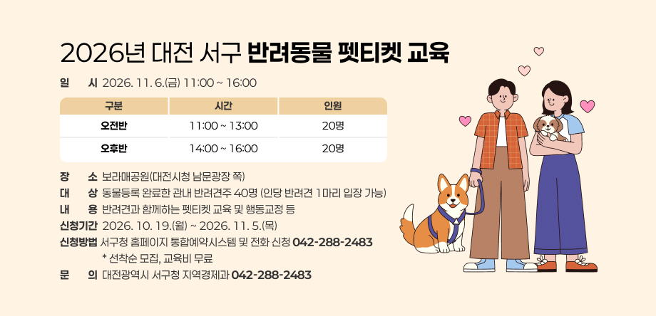 2026년 대전 서구 반려동물 펫티켓 교육

 □ 일시: 2026. 11. 6.(금) 11:00 ~ 16:00
 □ 장소: 보라매공원(대전시청 남문광장 쪽)
 □ 대상: 동물등록 완료한 관내 반려견주 40명 (인당 반려견 1마리 입장 가능)
 □ 내용: 반려견과 함께하는 펫티켓 교육 및 행동교정 등  
 □ 신청기간: 2026. 10. 19.(월) ~ 2026. 11. 5.(목)
 □ 신청방법: 서구청 홈페이지 통합예약시스템 및 전화 신청(☎042-288-2483)
         * 선착순 모집, 교육비 무료
 □ 문의: 대전광역시 서구청 지역경제과(☎042-288-2483)